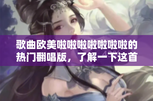 歌曲歐美啦啦啦啦啦啦啦的熱門翻唱版，了解一下這首歌曲的前世今生