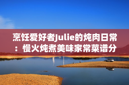 烹飪愛好者Julie的燉肉日常：慢火燉煮美味家常菜譜分享