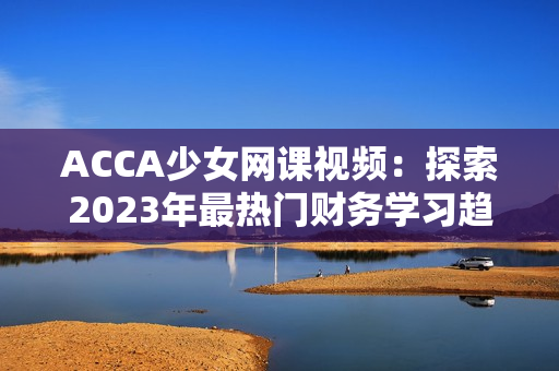 ACCA少女網(wǎng)課視頻：探索2023年最熱門(mén)財(cái)務(wù)學(xué)習(xí)趨勢(shì)的全新教育方式