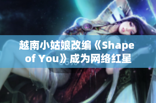 越南小姑娘改編《Shape of You》成為網(wǎng)絡(luò)紅星