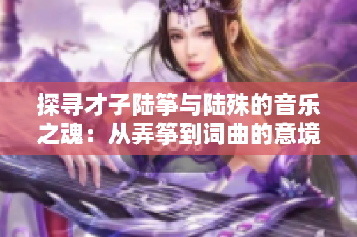 探尋才子陸箏與陸殊的音樂之魂：從弄箏到詞曲的意境之旅