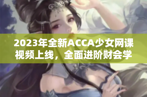 2023年全新ACCA少女網(wǎng)課視頻上線，全面進(jìn)階財(cái)會(huì)學(xué)！