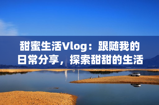 甜蜜生活Vlog：跟隨我的日常分享，探索甜甜的生活滋味