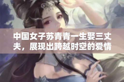 中國女子蘇青青一生娶三丈夫，展現(xiàn)出跨越時空的愛情傳奇