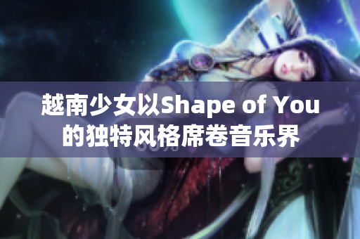 越南少女以Shape of You的獨(dú)特風(fēng)格席卷音樂(lè)界