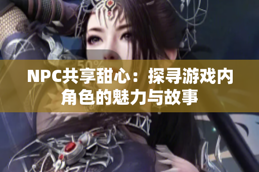 NPC共享甜心：探尋游戲內(nèi)角色的魅力與故事