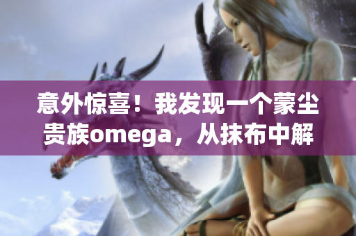 意外驚喜！我發(fā)現(xiàn)一個蒙塵貴族omega，從抹布中解放！