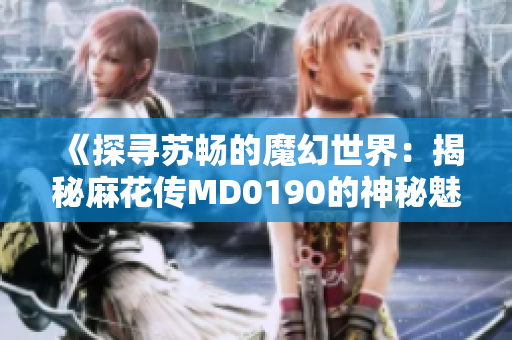 《探尋蘇暢的魔幻世界：揭秘麻花傳MD0190的神秘魅力》