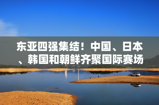 東亞四強(qiáng)集結(jié)！中國(guó)、日本、韓國(guó)和朝鮮齊聚國(guó)際賽場(chǎng)