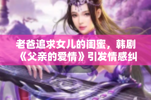 老爸追求女兒的閨蜜，韓劇《父親的愛情》引發(fā)情感糾葛