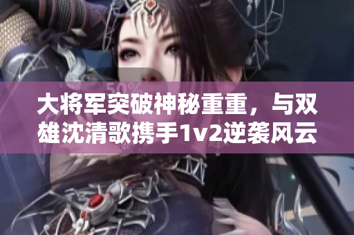 大將軍突破神秘重重，與雙雄沈清歌攜手1v2逆襲風(fēng)云！