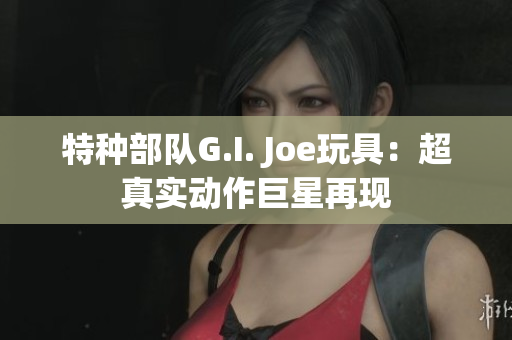 特種部隊G.I. Joe玩具：超真實動作巨星再現(xiàn)