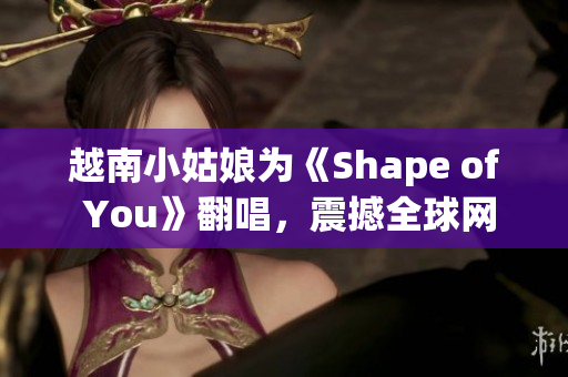 越南小姑娘為《Shape of You》翻唱，震撼全球網(wǎng)絡(luò) 