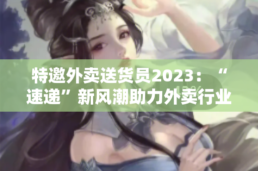 特邀外賣送貨員2023：“速遞”新風(fēng)潮助力外賣行業(yè)革新