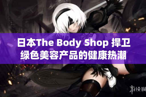 日本The Body Shop 捍衛(wèi)綠色美容產品的健康熱潮