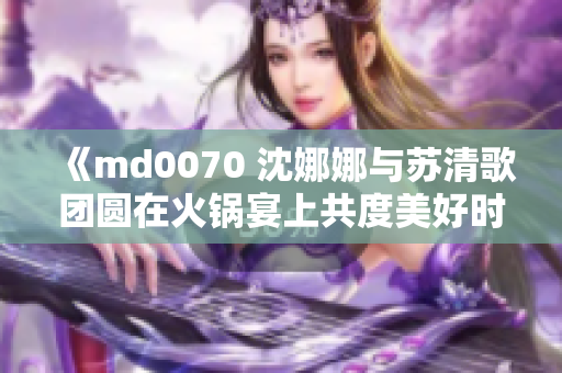 《md0070 沈娜娜與蘇清歌團圓在火鍋宴上共度美好時光》