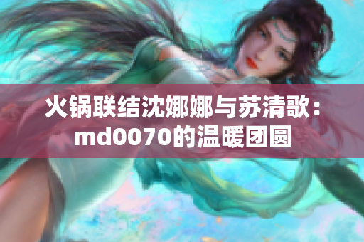 火鍋聯(lián)結沈娜娜與蘇清歌：md0070的溫暖團圓