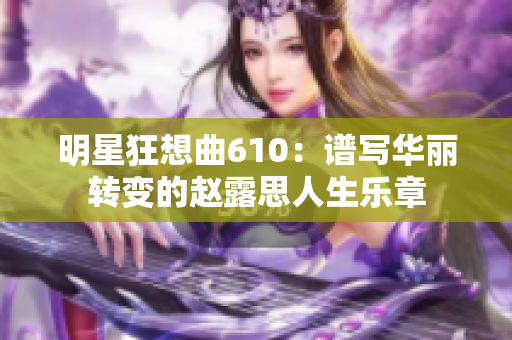 明星狂想曲610：譜寫華麗轉(zhuǎn)變的趙露思人生樂章