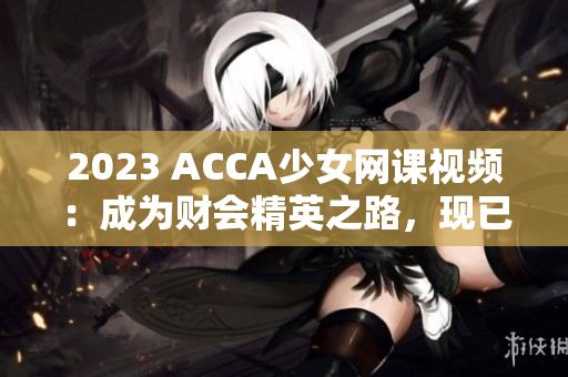 2023 ACCA少女網(wǎng)課視頻：成為財會精英之路，現(xiàn)已上線！