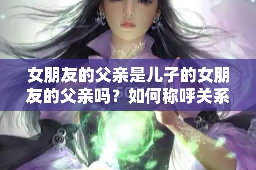 女朋友的父親是兒子的女朋友的父親嗎？如何稱呼關(guān)系？