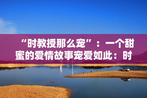 “時(shí)教授那么寵”：一個(gè)甜蜜的愛情故事寵愛如此：時(shí)教授的溫柔