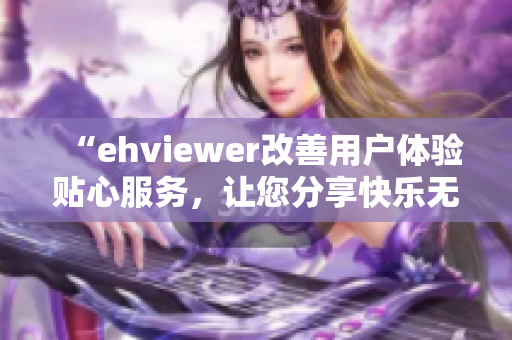 “ehviewer改善用戶(hù)體驗(yàn)貼心服務(wù)，讓您分享快樂(lè)無(wú)負(fù)擔(dān)”