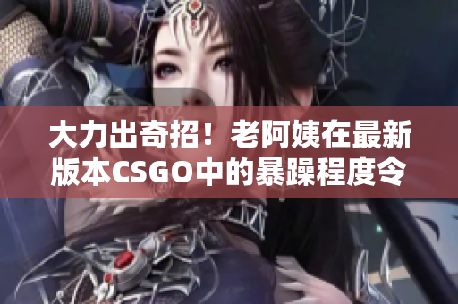 大力出奇招！老阿姨在最新版本CSGO中的暴躁程度令人瞠目結(jié)舌