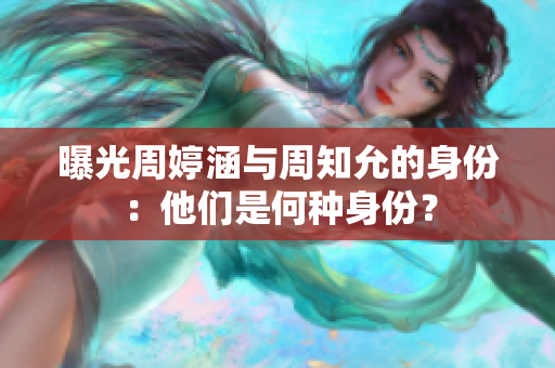 曝光周婷涵與周知允的身份：他們是何種身份？