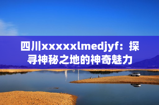 四川xxxxxlmedjyf：探尋神秘之地的神奇魅力