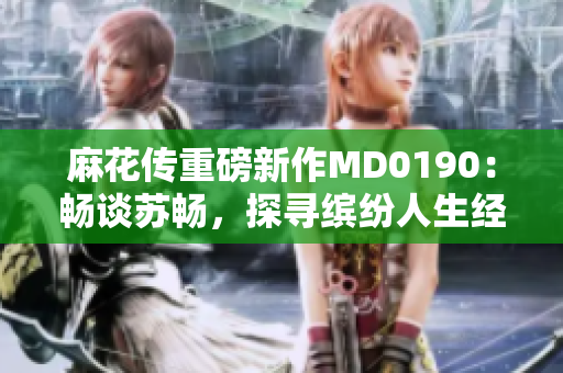 麻花傳重磅新作MD0190：暢談蘇暢，探尋繽紛人生經(jīng)歷