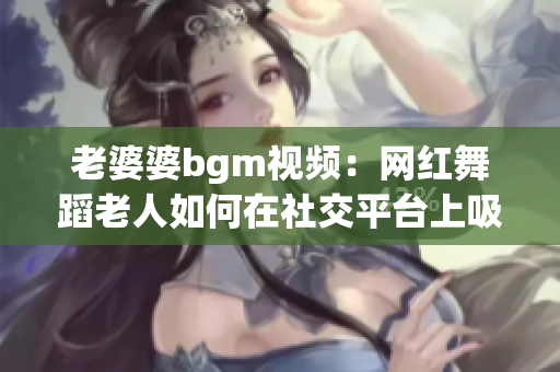 老婆婆bgm視頻：網(wǎng)紅舞蹈老人如何在社交平臺上吸引關(guān)注？