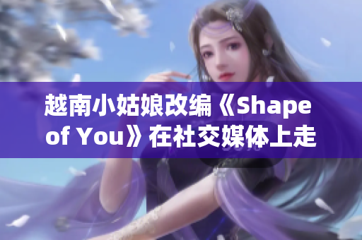 越南小姑娘改編《Shape of You》在社交媒體上走紅