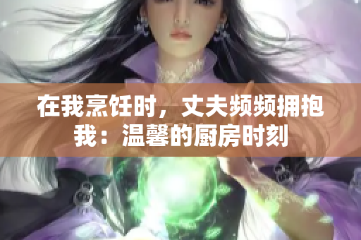 在我烹飪時，丈夫頻頻擁抱我：溫馨的廚房時刻