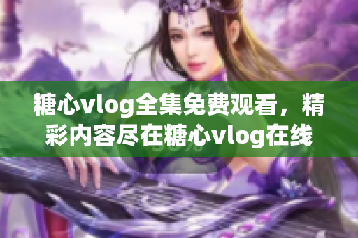 糖心vlog全集免費觀看，精彩內(nèi)容盡在糖心vlog在線平臺