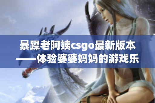 暴躁老阿姨csgo最新版本——體驗婆婆媽媽的游戲樂趣