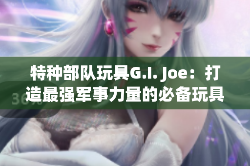 特種部隊玩具G.I. Joe：打造最強(qiáng)軍事力量的必備玩具