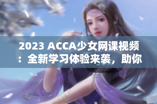 2023 ACCA少女網(wǎng)課視頻：全新學習體驗來襲，助你輕松攻克考試