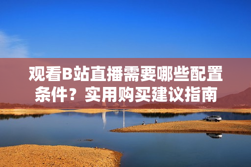 觀看B站直播需要哪些配置條件？實(shí)用購(gòu)買(mǎi)建議指南