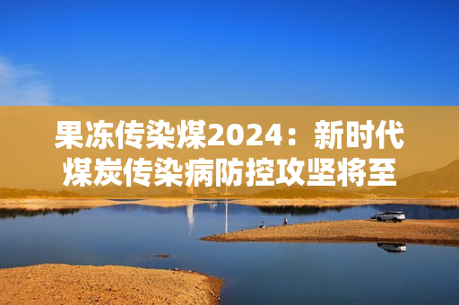 果凍傳染煤2024：新時代煤炭傳染病防控攻堅將至