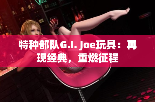 特種部隊(duì)G.I. Joe玩具：再現(xiàn)經(jīng)典，重燃征程