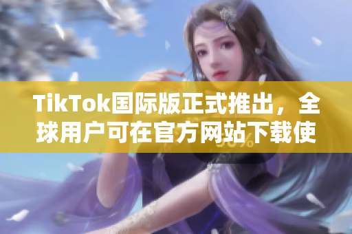 TikTok國際版正式推出，全球用戶可在官方網(wǎng)站下載使用