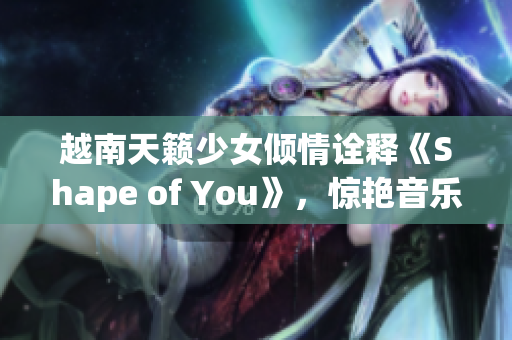 越南天籟少女傾情詮釋《Shape of You》，驚艷音樂界