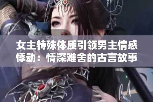 女主特殊體質(zhì)引領(lǐng)男主情感悸動(dòng)：情深難舍的古言故事