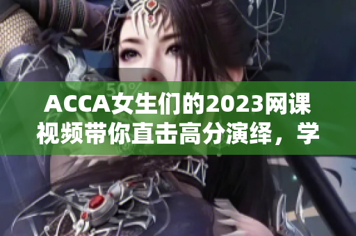 ACCA女生們的2023網(wǎng)課視頻帶你直擊高分演繹，學(xué)習(xí)無(wú)憂(yōu)！