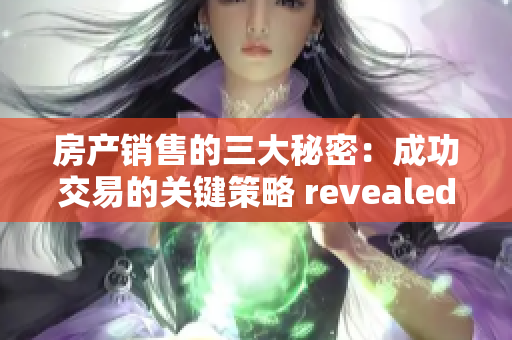 房產(chǎn)銷售的三大秘密：成功交易的關(guān)鍵策略 revealed