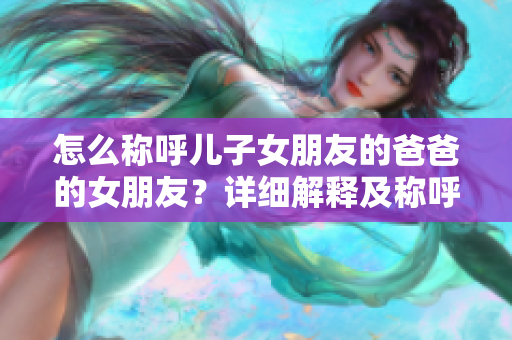 怎么稱呼兒子女朋友的爸爸的女朋友？詳細解釋及稱呼規(guī)范