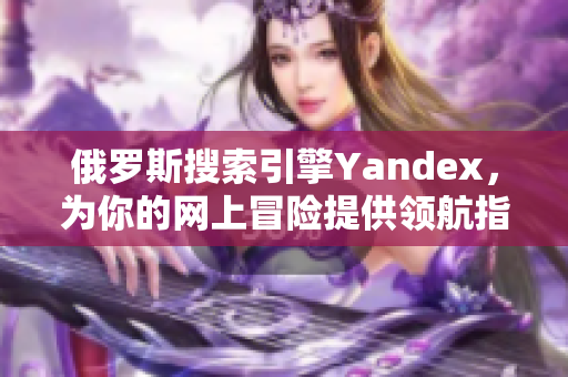 俄羅斯搜索引擎Yandex，為你的網(wǎng)上冒險(xiǎn)提供領(lǐng)航指引