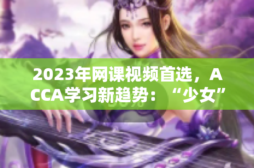 2023年網(wǎng)課視頻首選，ACCA學(xué)習(xí)新趨勢：“少女”們的選擇