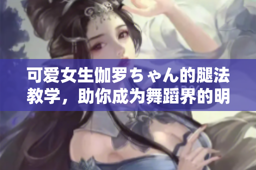 可愛女生伽羅ちゃん的腿法教學(xué)，助你成為舞蹈界的明日之星